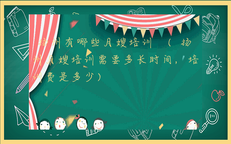 扬州有哪些月嫂培训 (扬州月嫂培训需要多长时间,培训费是多少)